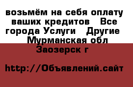 возьмём на себя оплату ваших кредитов - Все города Услуги » Другие   . Мурманская обл.,Заозерск г.
